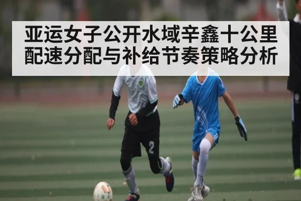 亚运女子公开水域辛鑫十公里配速分配与补给节奏策略分析