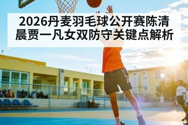 2026丹麦羽毛球公开赛陈清晨贾一凡女双防守关键点解析