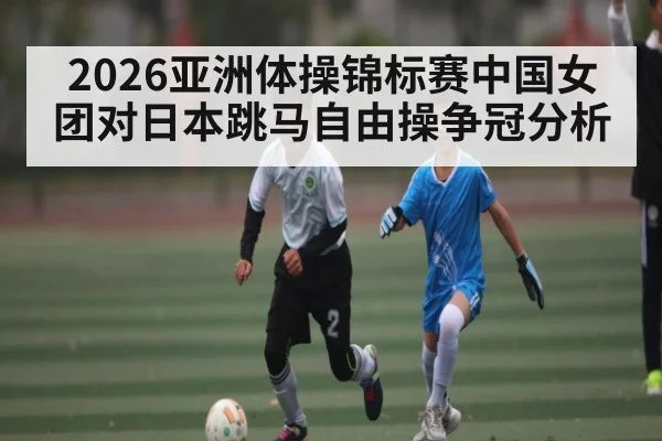 2026亚洲体操锦标赛中国女团对日本跳马自由操争冠分析