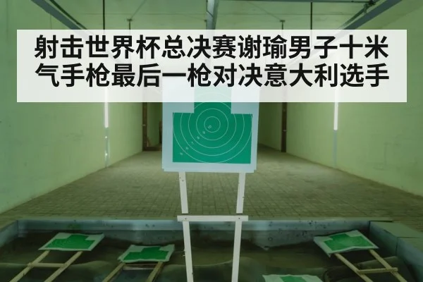 射击世界杯总决赛谢瑜男子十米气手枪最后一枪对决意大利选手