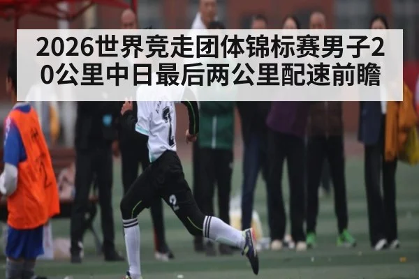 2026世界竞走团体锦标赛男子20公里中日最后两公里配速前瞻